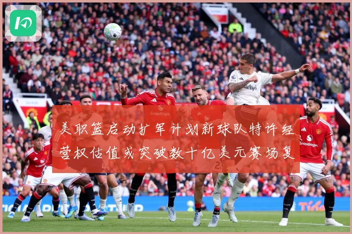 美职篮启动扩军计划新球队特许经营权估值或突破数十亿美元赛场复盘：最新赛事动态与深度分析