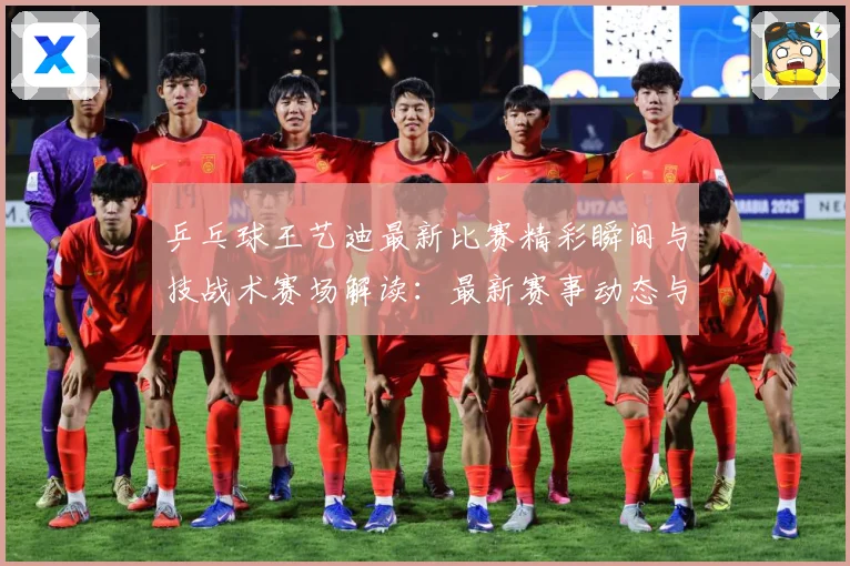 乒乓球王艺迪最新比赛精彩瞬间与技战术赛场解读：最新赛事动态与深度分析