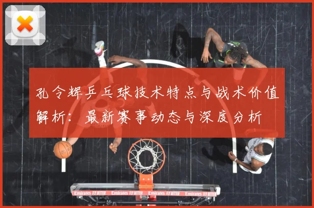 孔令辉乒乓球技术特点与战术价值解析：最新赛事动态与深度分析