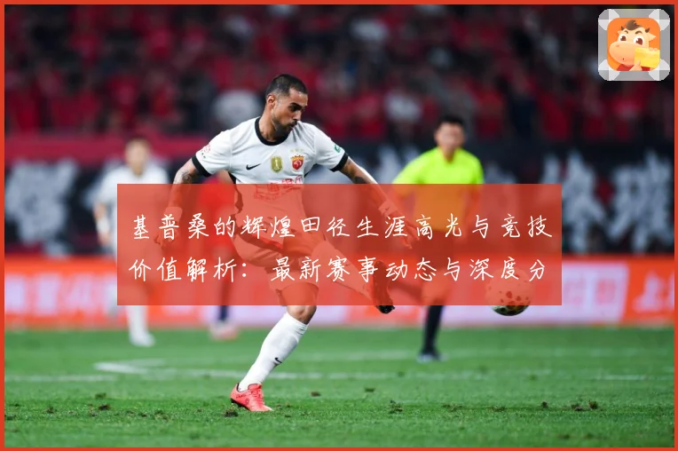 基普桑的辉煌田径生涯高光与竞技价值解析：最新赛事动态与深度分析