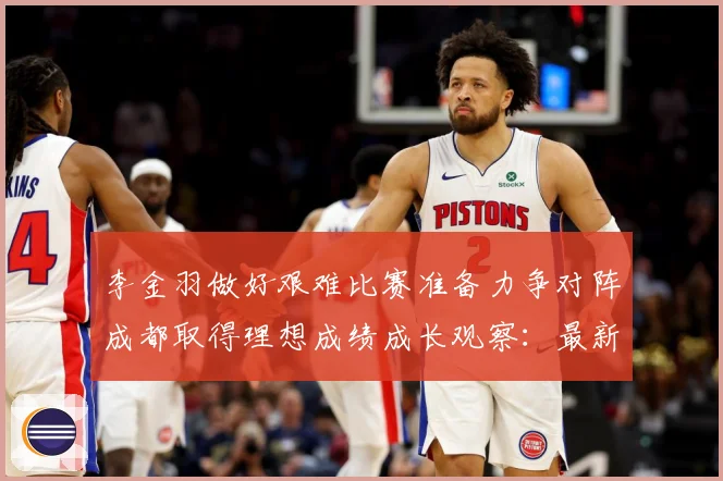 李金羽做好艰难比赛准备力争对阵成都取得理想成绩成长观察：最新赛事动态与深度分析