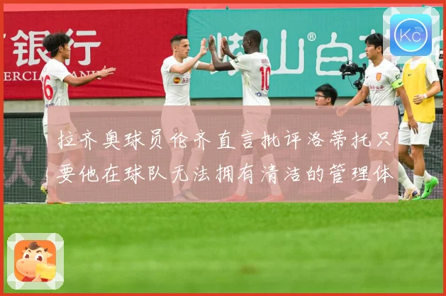 拉齐奥球员伦齐直言批评洛蒂托只要他在球队无法拥有清洁的管理体战术观察：最新赛事动态与深度分析