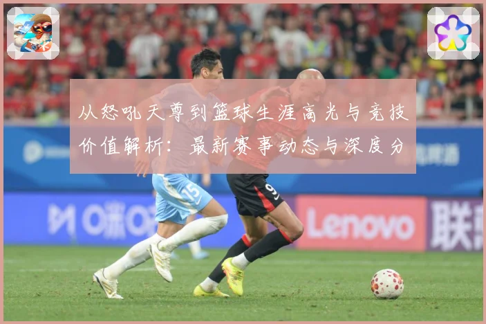 从怒吼天尊到篮球生涯高光与竞技价值解析：最新赛事动态与深度分析
