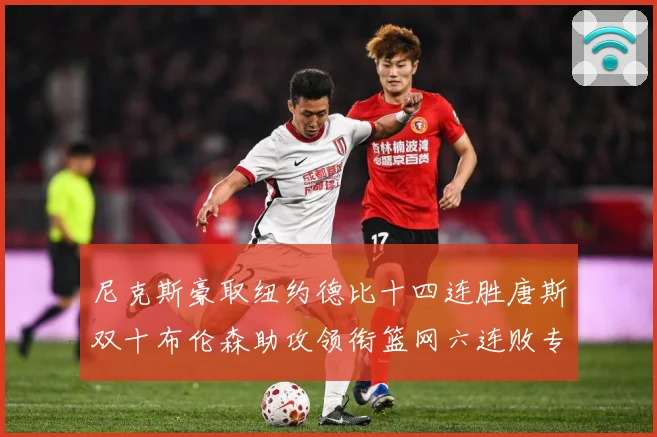 尼克斯豪取纽约德比十四连胜唐斯双十布伦森助攻领衔篮网六连败专题观察：最新赛事动态与深度分析