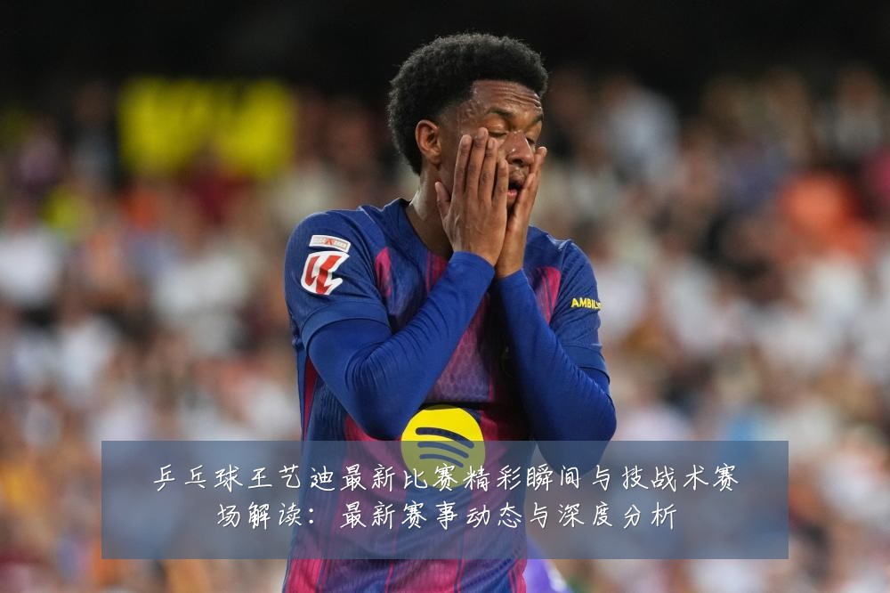 乒乓球王艺迪最新比赛精彩瞬间与技战术赛场解读:最新赛事动态与深度分析