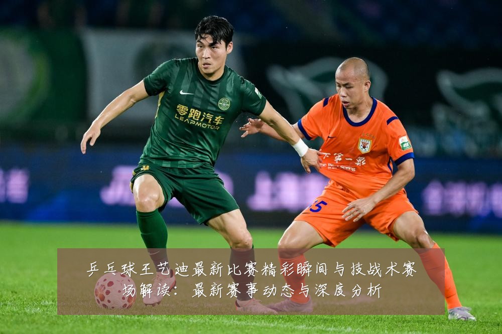 乒乓球王艺迪最新比赛精彩瞬间与技战术赛场解读:最新赛事动态与深度分析