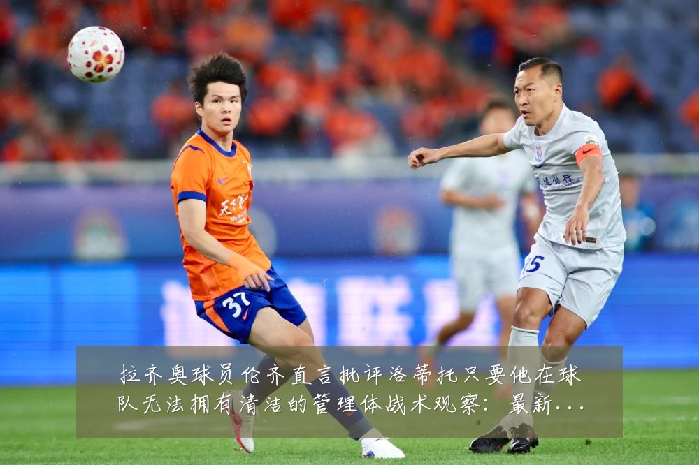 拉齐奥球员伦齐直言批评洛蒂托只要他在球队无法拥有清洁的管理体战术观察:最新赛事动态与深度分析