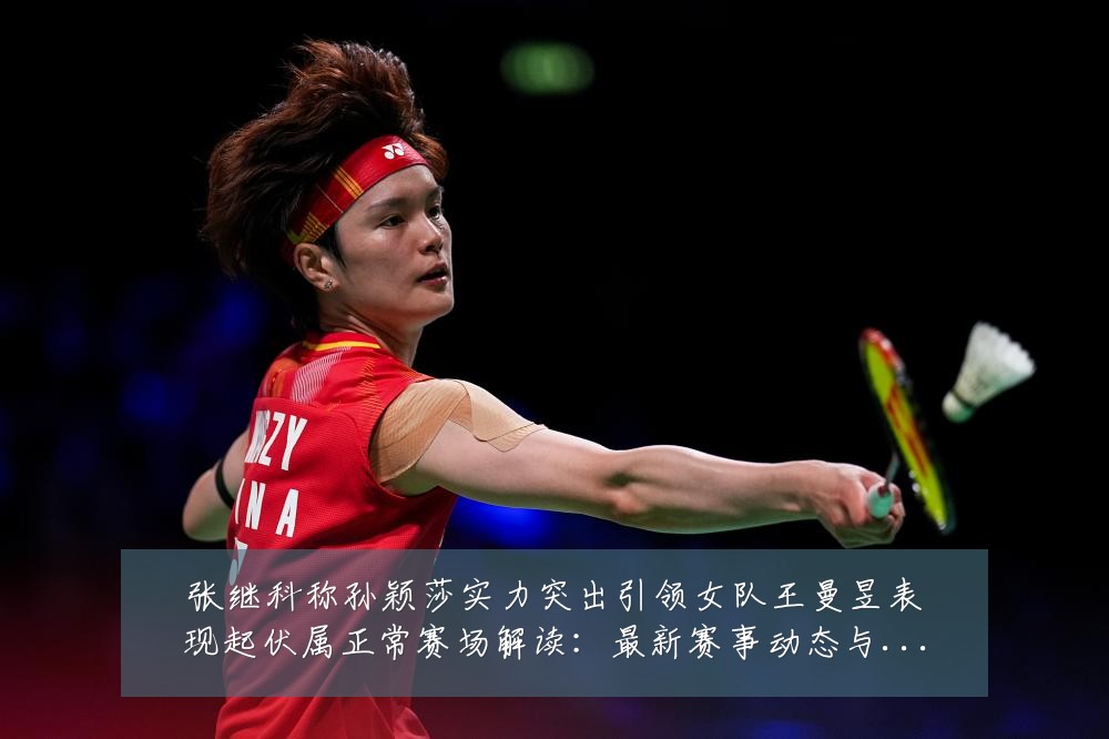 张继科称孙颖莎实力突出引领女队王曼昱表现起伏属正常赛场解读：最新赛事动态与深度分析