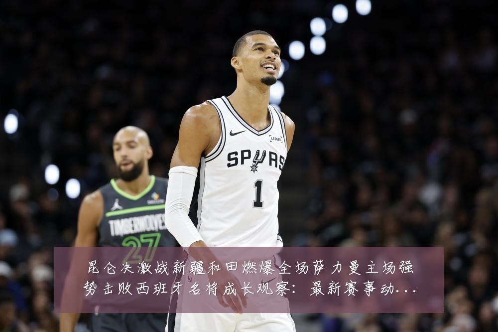 昆仑决激战新疆和田燃爆全场萨力曼主场强势击败西班牙名将成长观察:最新赛事动态与深度分析