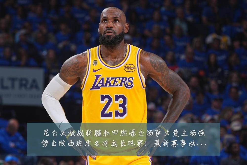昆仑决激战新疆和田燃爆全场萨力曼主场强势击败西班牙名将成长观察:最新赛事动态与深度分析